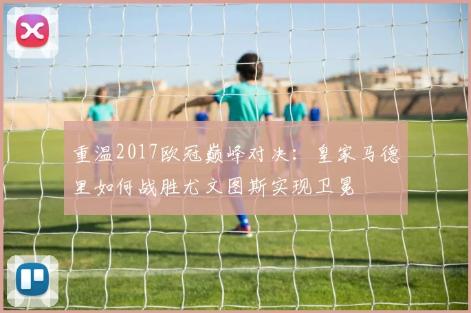 重温2017欧冠巅峰对决：皇家马德里如何战胜尤文图斯实现卫冕