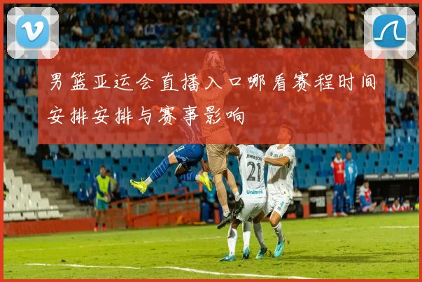 男篮亚运会直播入口哪看赛程时间安排安排与赛事影响