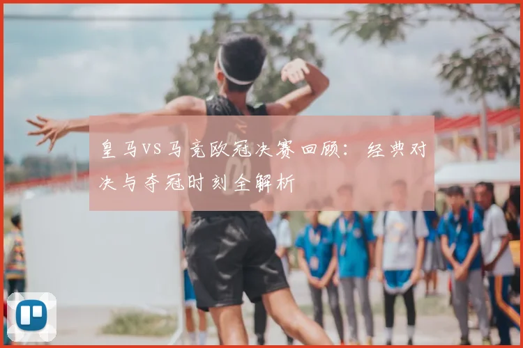 皇马vs马竞欧冠决赛回顾：经典对决与夺冠时刻全解析