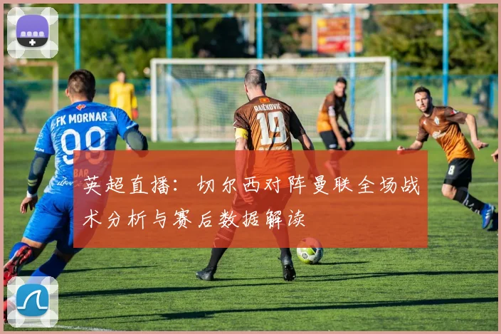 英超直播：切尔西对阵曼联全场战术分析与赛后数据解读