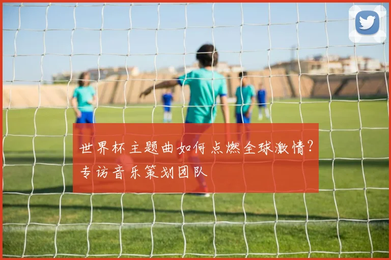 世界杯主题曲如何点燃全球激情?专访音乐策划团队