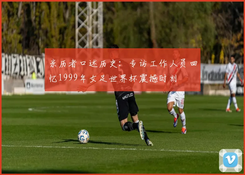 亲历者口述历史:专访工作人员回忆1999年女足世界杯震撼时刻