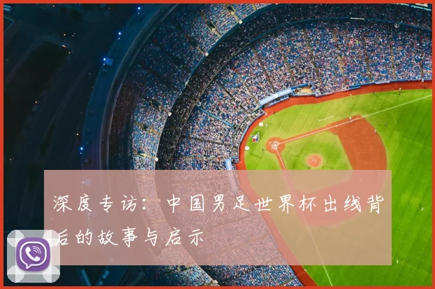 深度专访：中国男足世界杯出线背后的故事与启示