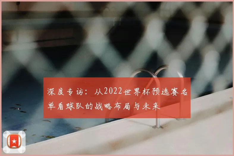 深度专访：从2022世界杯预选赛名单看球队的战略布局与未来