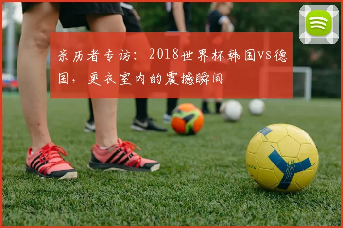 亲历者专访:2018世界杯韩国vs德国,更衣室内的震撼瞬间