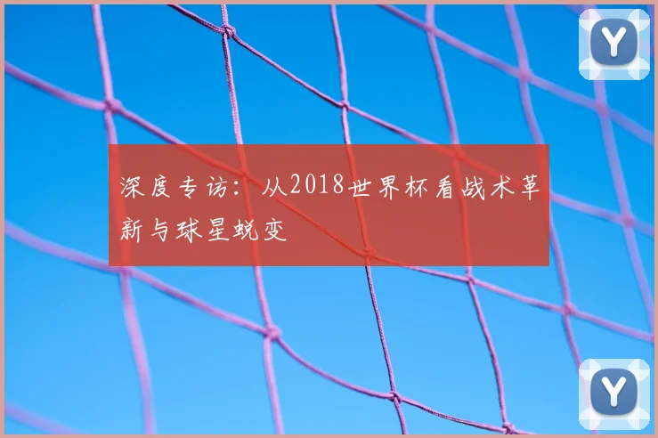 深度专访：从2018世界杯看战术革新与球星蜕变
