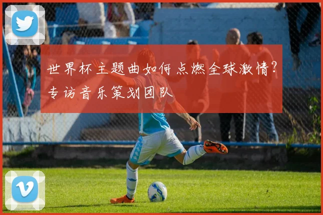 世界杯主题曲如何点燃全球激情?专访音乐策划团队