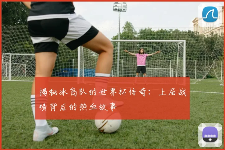 揭秘冰岛队的世界杯传奇:上届战绩背后的热血故事