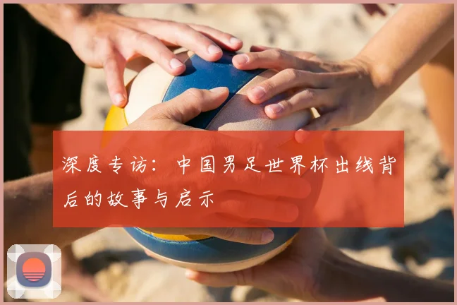 深度专访：中国男足世界杯出线背后的故事与启示