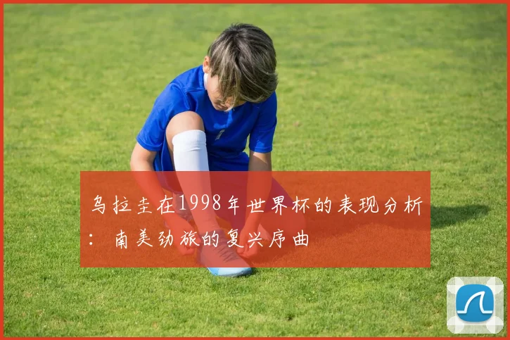 乌拉圭在1998年世界杯的表现分析：南美劲旅的复兴序曲