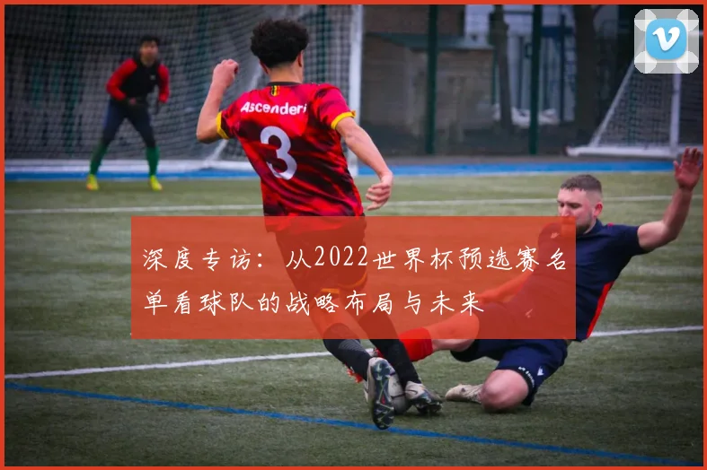 深度专访：从2022世界杯预选赛名单看球队的战略布局与未来