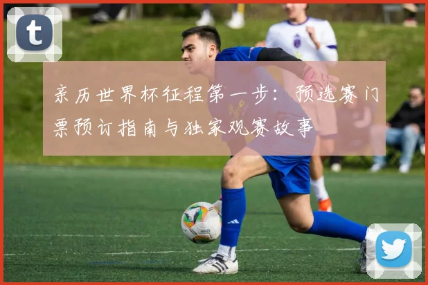 亲历世界杯征程第一步:预选赛门票预订指南与独家观赛故事