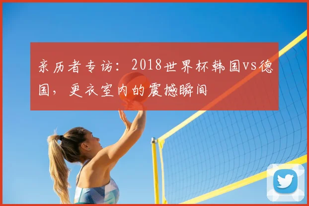亲历者专访:2018世界杯韩国vs德国,更衣室内的震撼瞬间