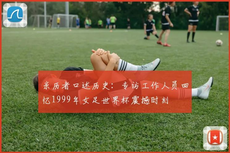 亲历者口述历史:专访工作人员回忆1999年女足世界杯震撼时刻