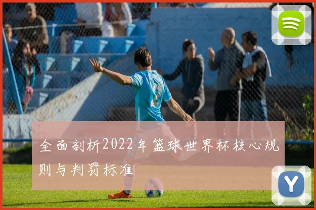 全面剖析2022年篮球世界杯核心规则与判罚标准