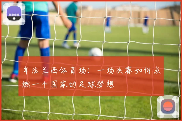 年法兰西体育场：一场决赛如何点燃一个国家的足球梦想