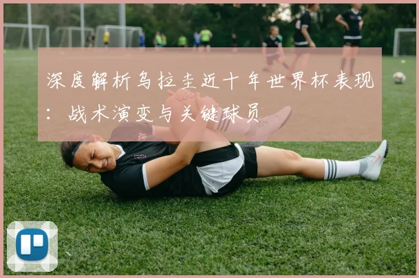 深度解析乌拉圭近十年世界杯表现：战术演变与关键球员