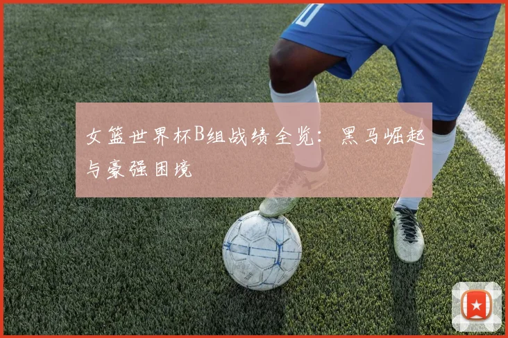 女篮世界杯B组战绩全览：黑马崛起与豪强困境