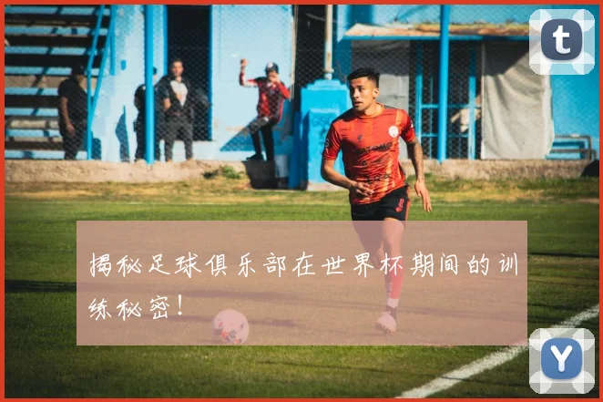 揭秘足球俱乐部在世界杯期间的训练秘密！