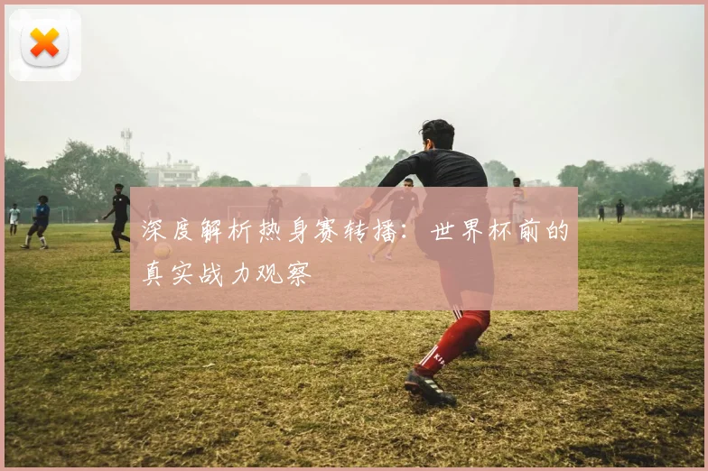 深度解析热身赛转播：世界杯前的真实战力观察
