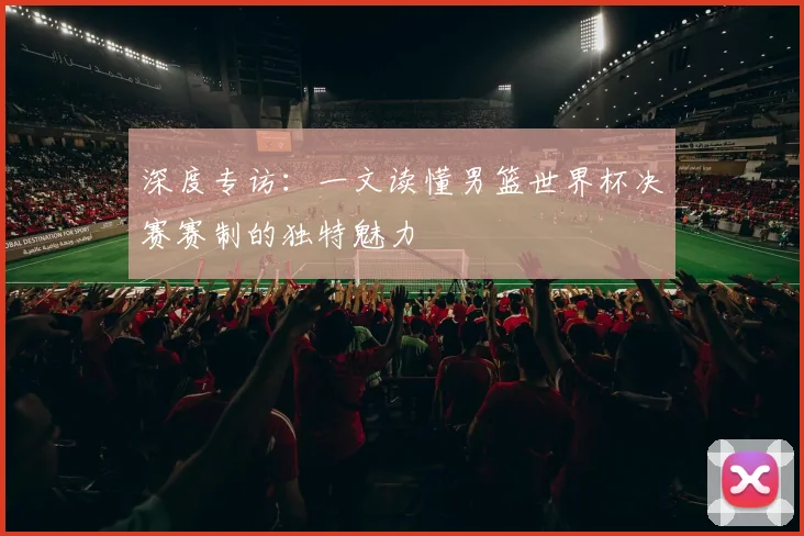 深度专访：一文读懂男篮世界杯决赛赛制的独特魅力